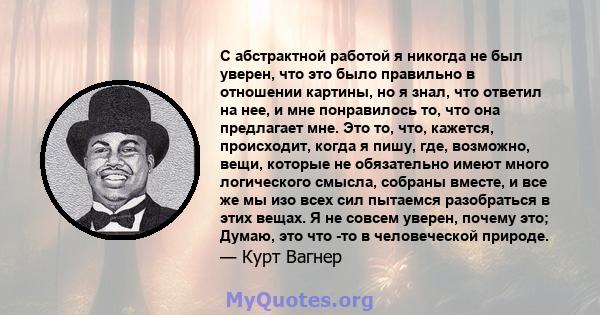 С абстрактной работой я никогда не был уверен, что это было правильно в отношении картины, но я знал, что ответил на нее, и мне понравилось то, что она предлагает мне. Это то, что, кажется, происходит, когда я пишу,