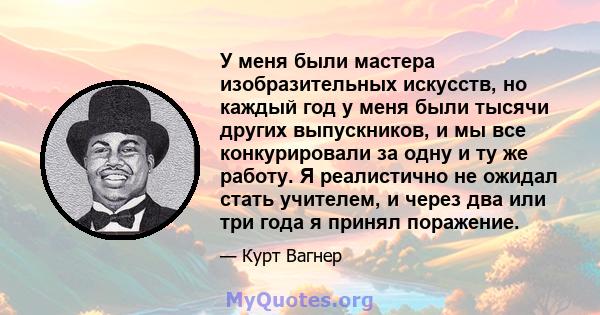 У меня были мастера изобразительных искусств, но каждый год у меня были тысячи других выпускников, и мы все конкурировали за одну и ту же работу. Я реалистично не ожидал стать учителем, и через два или три года я принял 