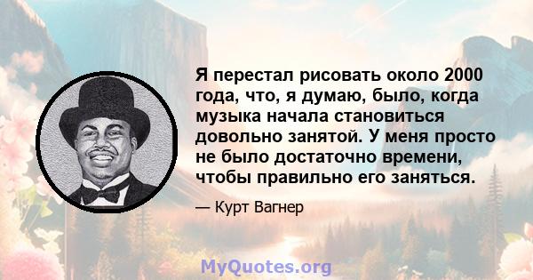 Я перестал рисовать около 2000 года, что, я думаю, было, когда музыка начала становиться довольно занятой. У меня просто не было достаточно времени, чтобы правильно его заняться.