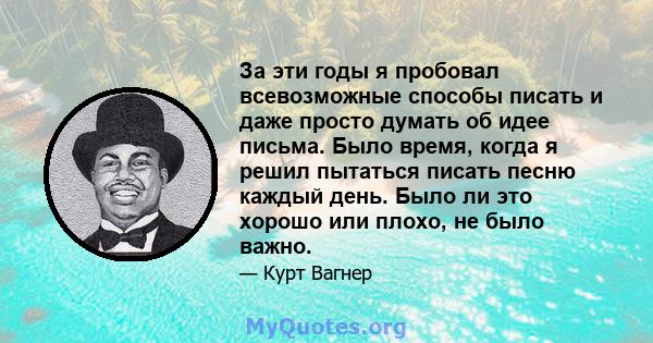 За эти годы я пробовал всевозможные способы писать и даже просто думать об идее письма. Было время, когда я решил пытаться писать песню каждый день. Было ли это хорошо или плохо, не было важно.