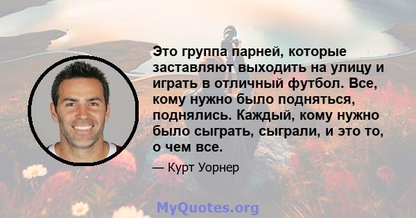 Это группа парней, которые заставляют выходить на улицу и играть в отличный футбол. Все, кому нужно было подняться, поднялись. Каждый, кому нужно было сыграть, сыграли, и это то, о чем все.