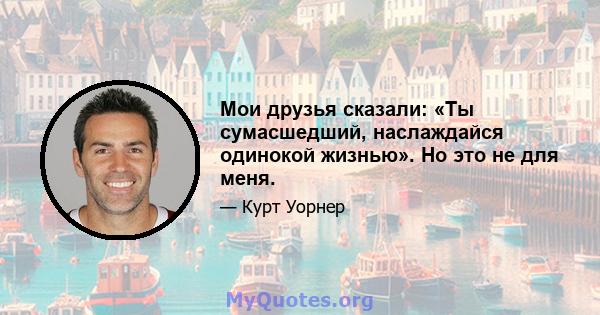 Мои друзья сказали: «Ты сумасшедший, наслаждайся одинокой жизнью». Но это не для меня.