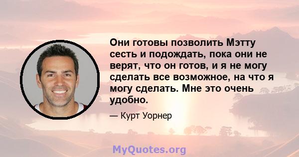 Они готовы позволить Мэтту сесть и подождать, пока они не верят, что он готов, и я не могу сделать все возможное, на что я могу сделать. Мне это очень удобно.