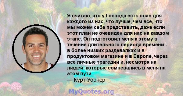 Я считаю, что у Господа есть план для каждого из нас, что лучше, чем все, что мы можем себе представить, даже если этот план не очевиден для нас на каждом этапе. Он подготовил меня к этому в течение длительного периода