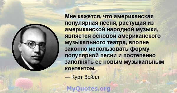 Мне кажется, что американская популярная песня, растущая из американской народной музыки, является основой американского музыкального театра, вполне законно использовать форму популярной песни и постепенно заполнять ее