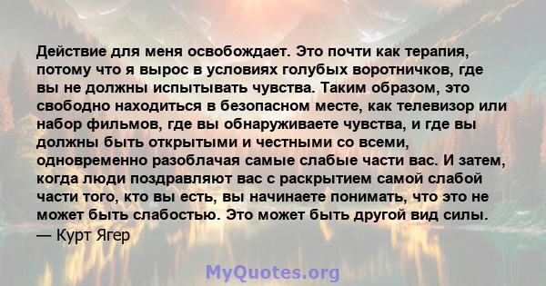 Действие для меня освобождает. Это почти как терапия, потому что я вырос в условиях голубых воротничков, где вы не должны испытывать чувства. Таким образом, это свободно находиться в безопасном месте, как телевизор или