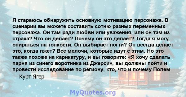 Я стараюсь обнаружить основную мотивацию персонажа. В сценарии вы можете составить сотню разных переменных персонажа. Он там ради любви или уважения, или он там из страха? Что он делает? Почему он это делает? Тогда я