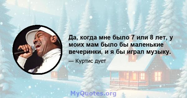 Да, когда мне было 7 или 8 лет, у моих мам было бы маленькие вечеринки, и я бы играл музыку.