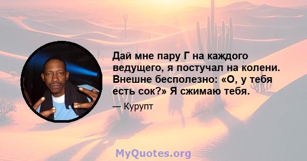 Дай мне пару Г на каждого ведущего, я постучал на колени. Внешне бесполезно: «О, у тебя есть сок?» Я сжимаю тебя.