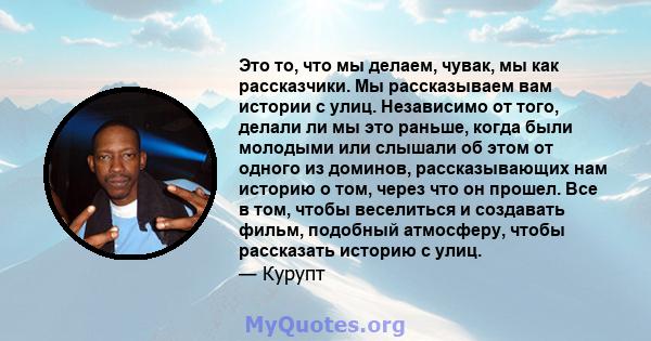 Это то, что мы делаем, чувак, мы как рассказчики. Мы рассказываем вам истории с улиц. Независимо от того, делали ли мы это раньше, когда были молодыми или слышали об этом от одного из доминов, рассказывающих нам историю 