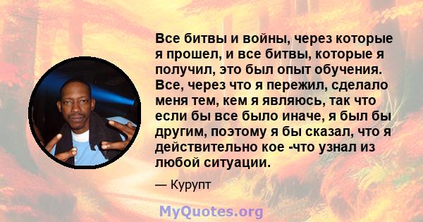 Все битвы и войны, через которые я прошел, и все битвы, которые я получил, это был опыт обучения. Все, через что я пережил, сделало меня тем, кем я являюсь, так что если бы все было иначе, я был бы другим, поэтому я бы