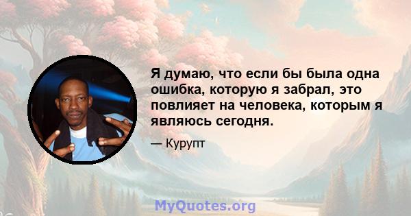 Я думаю, что если бы была одна ошибка, которую я забрал, это повлияет на человека, которым я являюсь сегодня.