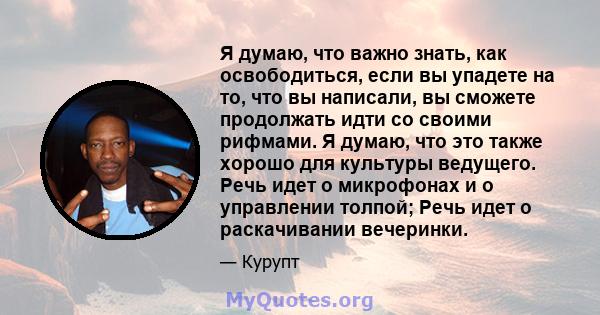 Я думаю, что важно знать, как освободиться, если вы упадете на то, что вы написали, вы сможете продолжать идти со своими рифмами. Я думаю, что это также хорошо для культуры ведущего. Речь идет о микрофонах и о