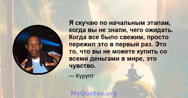 Я скучаю по начальным этапам, когда вы не знали, чего ожидать. Когда все было свежим, просто пережил это в первый раз. Это то, что вы не можете купить со всеми деньгами в мире, это чувство.