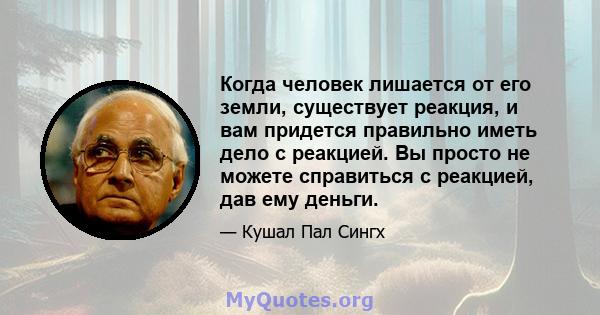 Когда человек лишается от его земли, существует реакция, и вам придется правильно иметь дело с реакцией. Вы просто не можете справиться с реакцией, дав ему деньги.