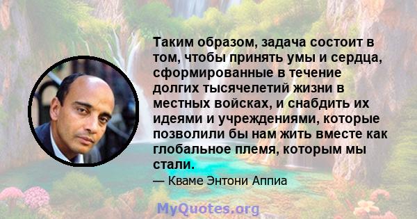 Таким образом, задача состоит в том, чтобы принять умы и сердца, сформированные в течение долгих тысячелетий жизни в местных войсках, и снабдить их идеями и учреждениями, которые позволили бы нам жить вместе как