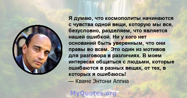 Я думаю, что космополиты начинаются с чувства одной вещи, которую мы все, безусловно, разделяем, что является нашей ошибкой. Ни у кого нет оснований быть уверенным, что они правы во всем. Это один из мотивов для