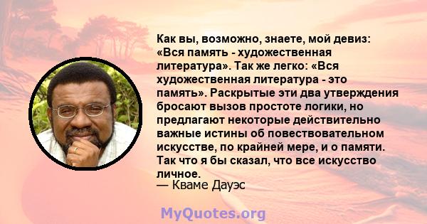 Как вы, возможно, знаете, мой девиз: «Вся память - художественная литература». Так же легко: «Вся художественная литература - это память». Раскрытые эти два утверждения бросают вызов простоте логики, но предлагают