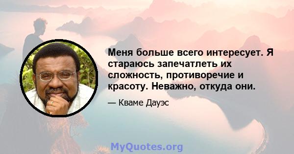 Меня больше всего интересует. Я стараюсь запечатлеть их сложность, противоречие и красоту. Неважно, откуда они.