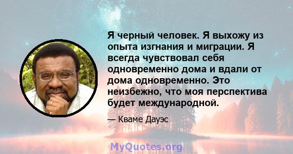 Я черный человек. Я выхожу из опыта изгнания и миграции. Я всегда чувствовал себя одновременно дома и вдали от дома одновременно. Это неизбежно, что моя перспектива будет международной.