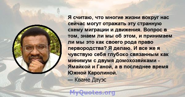 Я считаю, что многие жизни вокруг нас сейчас могут отражать эту странную схему миграции и движения. Вопрос в том, знаем ли мы об этом, и принимаем ли мы это как своего рода право первородства? Я делаю. И все же я