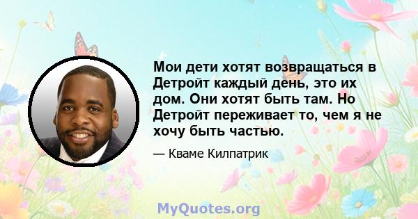 Мои дети хотят возвращаться в Детройт каждый день, это их дом. Они хотят быть там. Но Детройт переживает то, чем я не хочу быть частью.