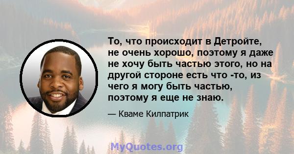 То, что происходит в Детройте, не очень хорошо, поэтому я даже не хочу быть частью этого, но на другой стороне есть что -то, из чего я могу быть частью, поэтому я еще не знаю.