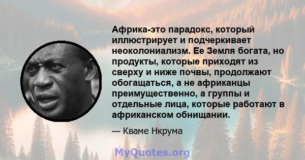 Африка-это парадокс, который иллюстрирует и подчеркивает неоколониализм. Ее Земля богата, но продукты, которые приходят из сверху и ниже почвы, продолжают обогащаться, а не африканцы преимущественно, а группы и