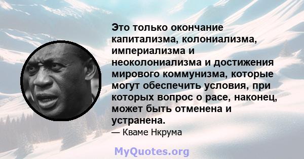 Это только окончание капитализма, колониализма, империализма и неоколониализма и достижения мирового коммунизма, которые могут обеспечить условия, при которых вопрос о расе, наконец, может быть отменена и устранена.