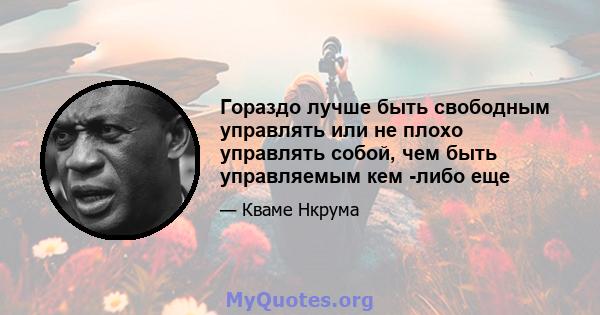 Гораздо лучше быть свободным управлять или не плохо управлять собой, чем быть управляемым кем -либо еще