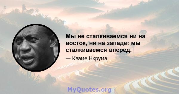 Мы не сталкиваемся ни на восток, ни на западе: мы сталкиваемся вперед.