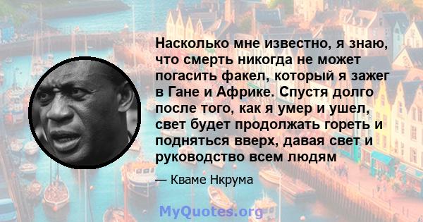 Насколько мне известно, я знаю, что смерть никогда не может погасить факел, который я зажег в Гане и Африке. Спустя долго после того, как я умер и ушел, свет будет продолжать гореть и подняться вверх, давая свет и