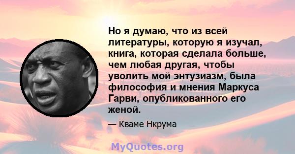 Но я думаю, что из всей литературы, которую я изучал, книга, которая сделала больше, чем любая другая, чтобы уволить мой энтузиазм, была философия и мнения Маркуса Гарви, опубликованного его женой.