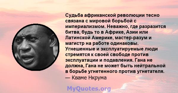 Судьба африканской революции тесно связана с мировой борьбой с империализмом. Неважно, где разразится битва, будь то в Африке, Азии или Латинской Америке, мастер-разум и магистр на работе одинаковы. Угнешенные и