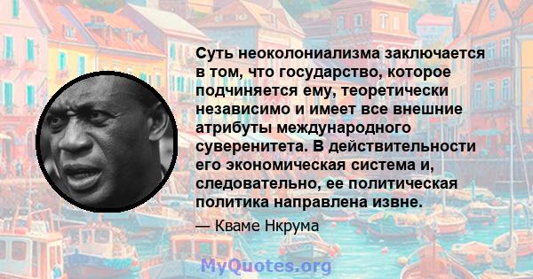 Суть неоколониализма заключается в том, что государство, которое подчиняется ему, теоретически независимо и имеет все внешние атрибуты международного суверенитета. В действительности его экономическая система и,