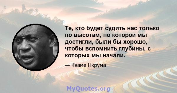 Те, кто будет судить нас только по высотам, по которой мы достигли, были бы хорошо, чтобы вспомнить глубины, с которых мы начали.