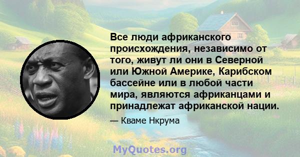 Все люди африканского происхождения, независимо от того, живут ли они в Северной или Южной Америке, Карибском бассейне или в любой части мира, являются африканцами и принадлежат африканской нации.