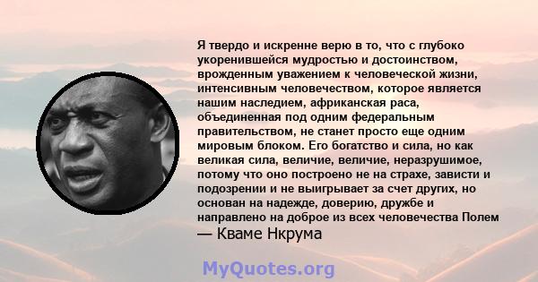 Я твердо и искренне верю в то, что с глубоко укоренившейся мудростью и достоинством, врожденным уважением к человеческой жизни, интенсивным человечеством, которое является нашим наследием, африканская раса, объединенная 