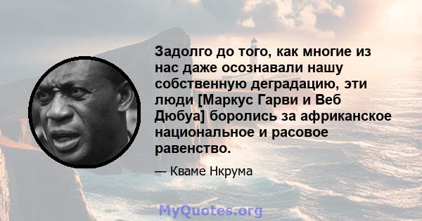 Задолго до того, как многие из нас даже осознавали нашу собственную деградацию, эти люди [Маркус Гарви и Веб Дюбуа] боролись за африканское национальное и расовое равенство.