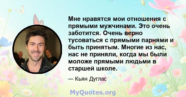 Мне нравятся мои отношения с прямыми мужчинами. Это очень заботится. Очень верно тусоваться с прямыми парнями и быть принятым. Многие из нас, нас не приняли, когда мы были моложе прямыми людьми в старшей школе.