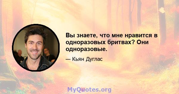 Вы знаете, что мне нравится в одноразовых бритвах? Они одноразовые.