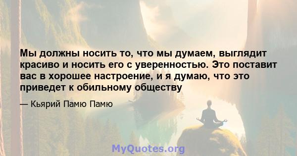 Мы должны носить то, что мы думаем, выглядит красиво и носить его с уверенностью. Это поставит вас в хорошее настроение, и я думаю, что это приведет к обильному обществу