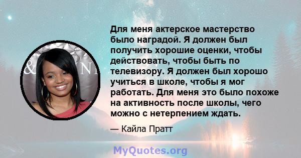 Для меня актерское мастерство было наградой. Я должен был получить хорошие оценки, чтобы действовать, чтобы быть по телевизору. Я должен был хорошо учиться в школе, чтобы я мог работать. Для меня это было похоже на