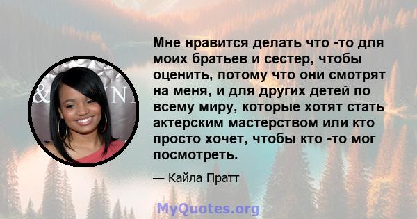 Мне нравится делать что -то для моих братьев и сестер, чтобы оценить, потому что они смотрят на меня, и для других детей по всему миру, которые хотят стать актерским мастерством или кто просто хочет, чтобы кто -то мог