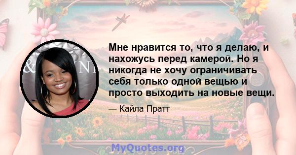 Мне нравится то, что я делаю, и нахожусь перед камерой. Но я никогда не хочу ограничивать себя только одной вещью и просто выходить на новые вещи.