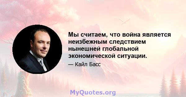 Мы считаем, что война является неизбежным следствием нынешней глобальной экономической ситуации.