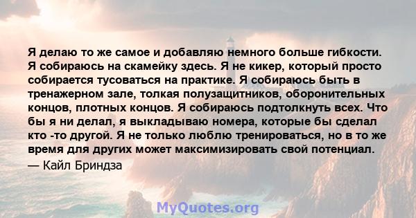 Я делаю то же самое и добавляю немного больше гибкости. Я собираюсь на скамейку здесь. Я не кикер, который просто собирается тусоваться на практике. Я собираюсь быть в тренажерном зале, толкая полузащитников,