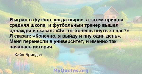 Я играл в футбол, когда вырос, а затем пришла средняя школа, и футбольный тренер вышел однажды и сказал: «Эй, ты хочешь пнуть за нас?» Я сказал: «Конечно, я выйду и пну один день». Меня перенесли в университет, и именно 