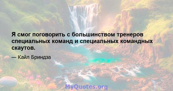 Я смог поговорить с большинством тренеров специальных команд и специальных командных скаутов.