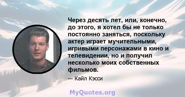 Через десять лет, или, конечно, до этого, я хотел бы не только постоянно заняться, поскольку актер играет мучительными, игривыми персонажами в кино и телевидении, но и получил несколько моих собственных фильмов.